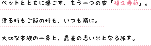 ペットとともに過ごす、もう一つの家「福久寿苑」。寝る時もご飯の時も、いつも隣に。大切な家族の一員と、最高の思い出となる旅を。